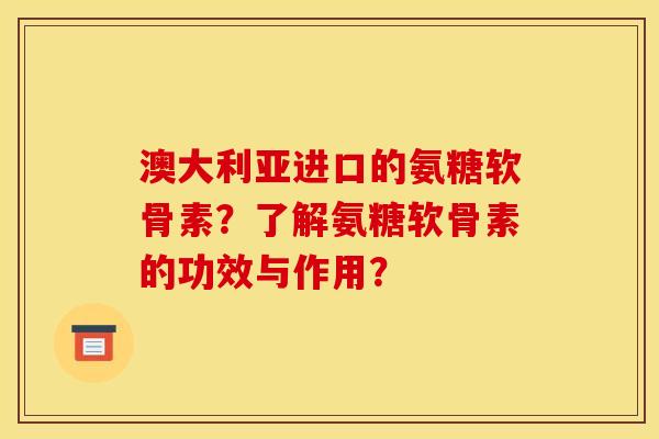 澳大利亚进口的氨糖软骨素？了解氨糖软骨素的功效与作用？