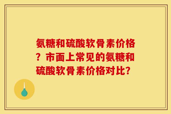 氨糖和硫酸软骨素价格？市面上常见的氨糖和硫酸软骨素价格对比？