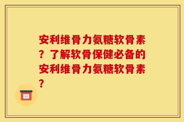 安利维骨力氨糖软骨素？了解软骨保健必备的安利维骨力氨糖软骨素？