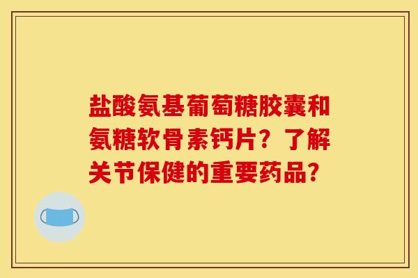 盐酸氨基葡萄糖胶囊和氨糖软骨素钙片？了解关节保健的重要药品？