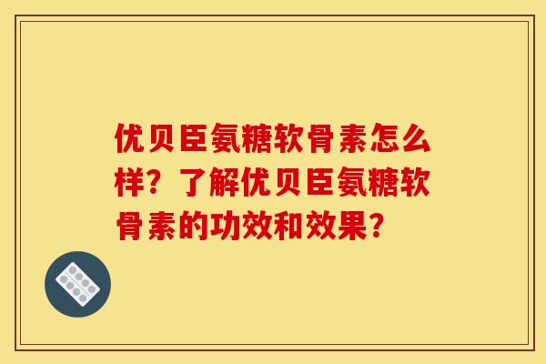 优贝臣氨糖软骨素怎么样？了解优贝臣氨糖软骨素的功效和效果？