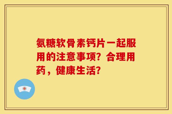 氨糖软骨素钙片一起服用的注意事项？合理用药，健康生活？