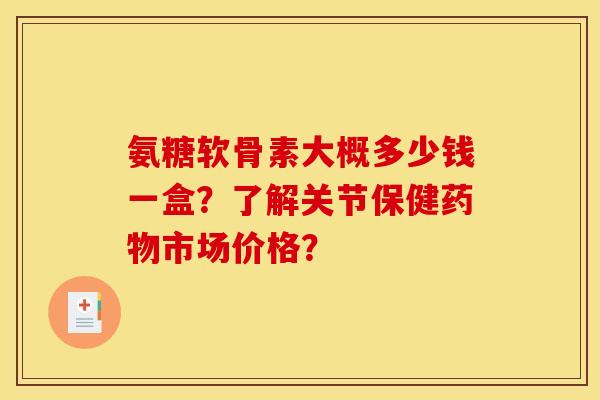 氨糖软骨素大概多少钱一盒？了解关节保健药物市场价格？
