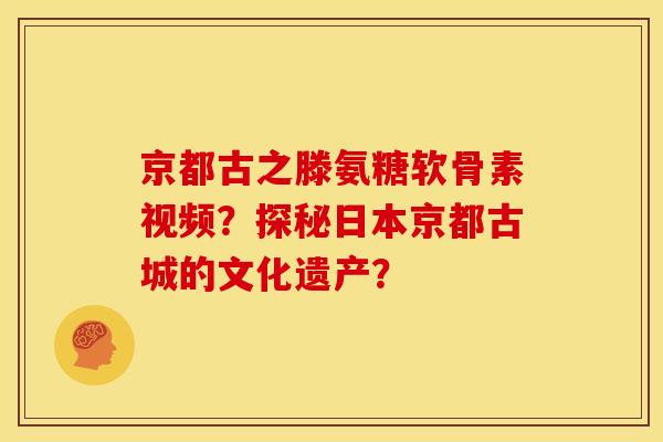 京都古之滕氨糖软骨素视频？探秘日本京都古城的文化遗产？