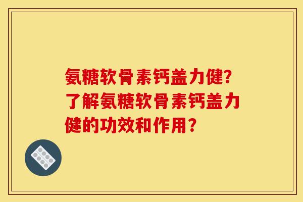氨糖软骨素钙盖力健？了解氨糖软骨素钙盖力健的功效和作用？