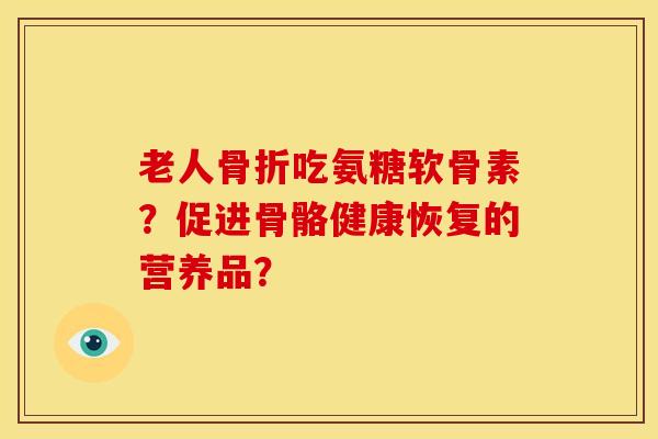 老人骨折吃氨糖软骨素？促进骨骼健康恢复的营养品？