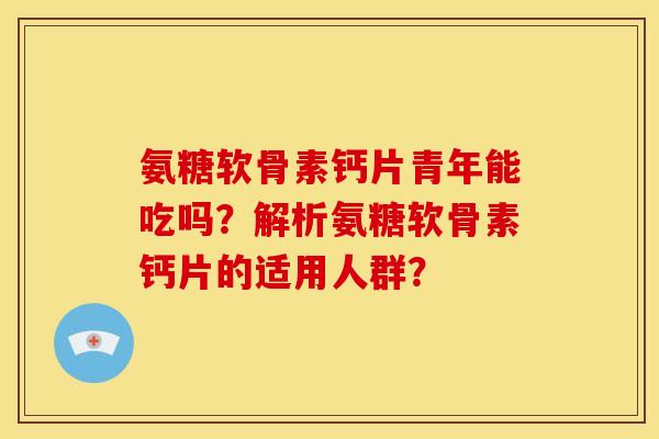 氨糖软骨素钙片青年能吃吗？解析氨糖软骨素钙片的适用人群？