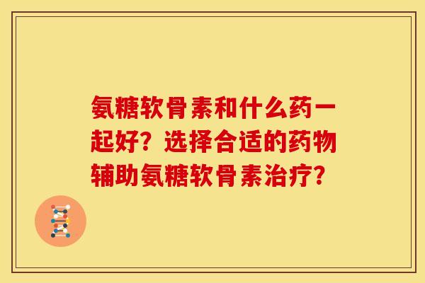 氨糖软骨素和什么药一起好？选择合适的药物辅助氨糖软骨素治疗？