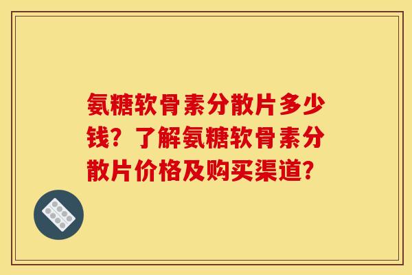 氨糖软骨素分散片多少钱？了解氨糖软骨素分散片价格及购买渠道？