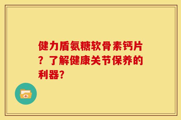 健力盾氨糖软骨素钙片？了解健康关节保养的利器？