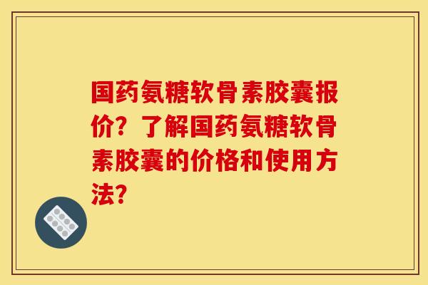 国药氨糖软骨素胶囊报价？了解国药氨糖软骨素胶囊的价格和使用方法？