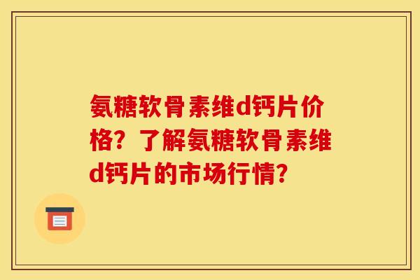 氨糖软骨素维d钙片价格？了解氨糖软骨素维d钙片的市场行情？