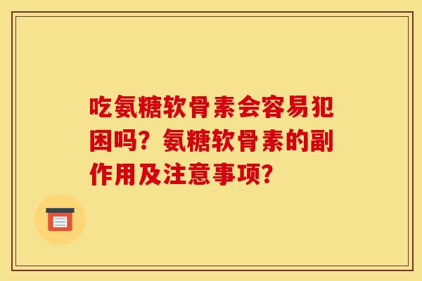 吃氨糖软骨素会容易犯困吗？氨糖软骨素的副作用及注意事项？