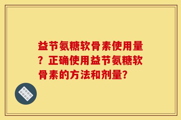 益节氨糖软骨素使用量？正确使用益节氨糖软骨素的方法和剂量？