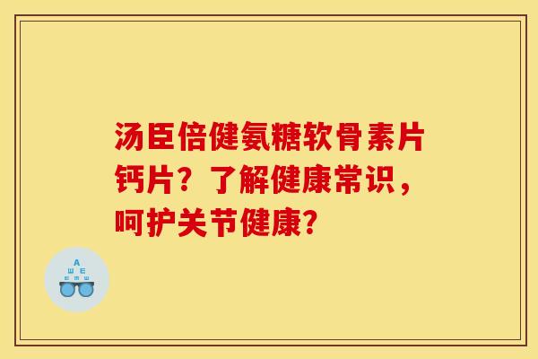 汤臣倍健氨糖软骨素片钙片？了解健康常识，呵护关节健康？