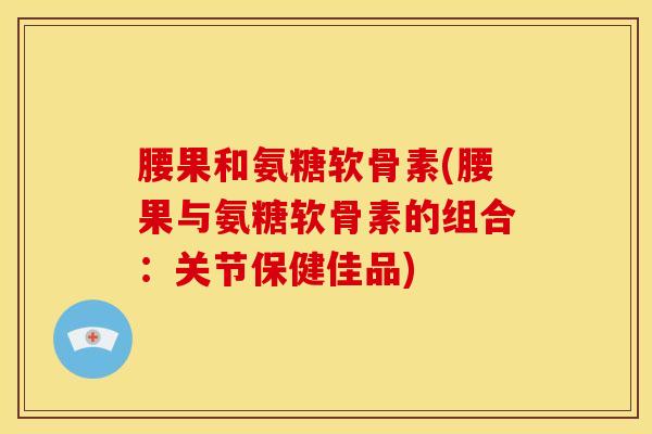 腰果和氨糖软骨素(腰果与氨糖软骨素的组合：关节保健佳品)