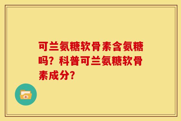 可兰氨糖软骨素含氨糖吗？科普可兰氨糖软骨素成分？