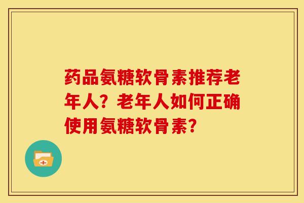 药品氨糖软骨素推荐老年人？老年人如何正确使用氨糖软骨素？