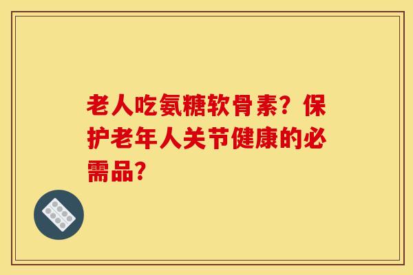 老人吃氨糖软骨素？保护老年人关节健康的必需品？