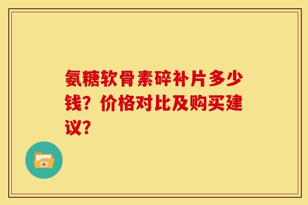 氨糖软骨素碎补片多少钱？价格对比及购买建议？