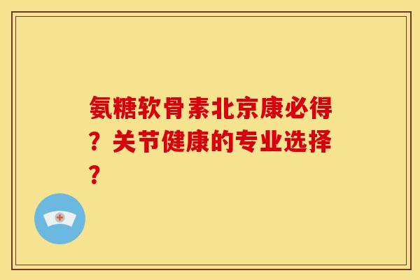 氨糖软骨素北京康必得？关节健康的专业选择？
