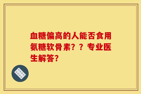 血糖偏高的人能否食用氨糖软骨素？？专业医生解答？