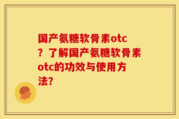 国产氨糖软骨素otc？了解国产氨糖软骨素otc的功效与使用方法？