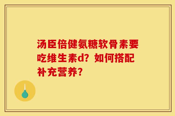 汤臣倍健氨糖软骨素要吃维生素d？如何搭配补充营养？