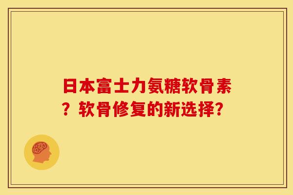 日本富士力氨糖软骨素？软骨修复的新选择？