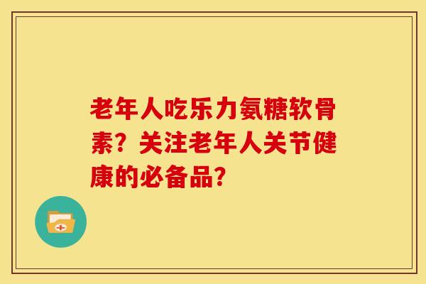 老年人吃乐力氨糖软骨素？关注老年人关节健康的必备品？