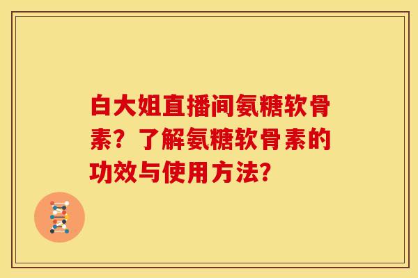 白大姐直播间氨糖软骨素？了解氨糖软骨素的功效与使用方法？
