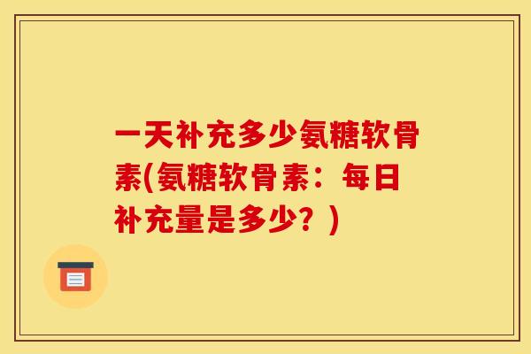 一天补充多少氨糖软骨素(氨糖软骨素：每日补充量是多少？)