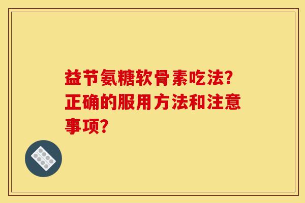 益节氨糖软骨素吃法？正确的服用方法和注意事项？