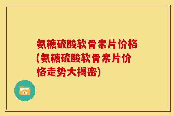 氨糖硫酸软骨素片价格(氨糖硫酸软骨素片价格走势大揭密)