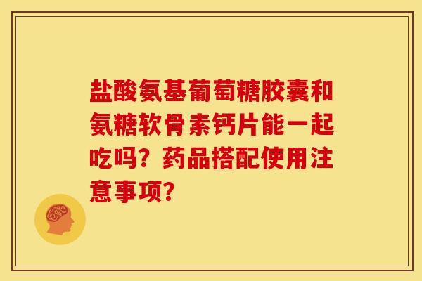盐酸氨基葡萄糖胶囊和氨糖软骨素钙片能一起吃吗？药品搭配使用注意事项？