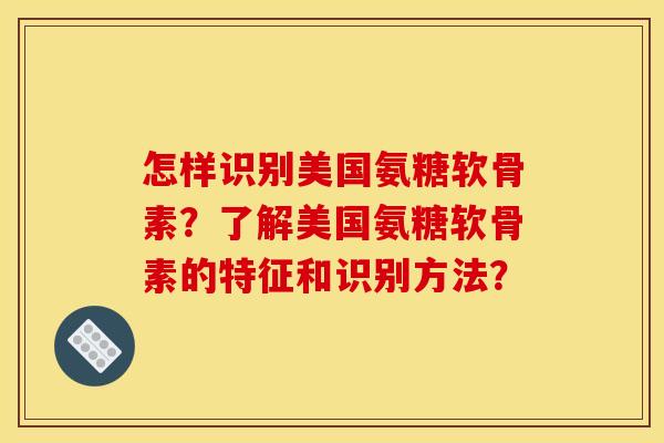 怎样识别美国氨糖软骨素？了解美国氨糖软骨素的特征和识别方法？