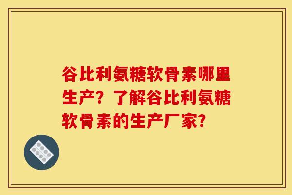 谷比利氨糖软骨素哪里生产？了解谷比利氨糖软骨素的生产厂家？