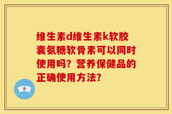 维生素d维生素k软胶囊氨糖软骨素可以同时使用吗？营养保健品的正确使用方法？