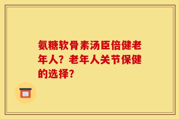 氨糖软骨素汤臣倍健老年人？老年人关节保健的选择？