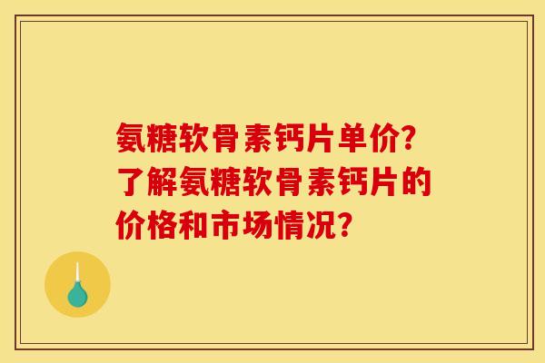 氨糖软骨素钙片单价？了解氨糖软骨素钙片的价格和市场情况？