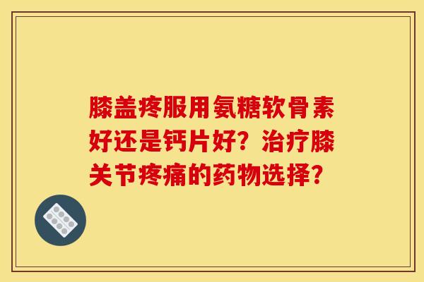 膝盖疼服用氨糖软骨素好还是钙片好？治疗膝关节疼痛的药物选择？