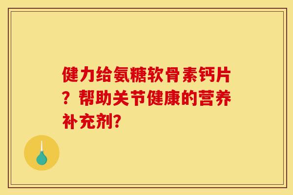 健力给氨糖软骨素钙片？帮助关节健康的营养补充剂？