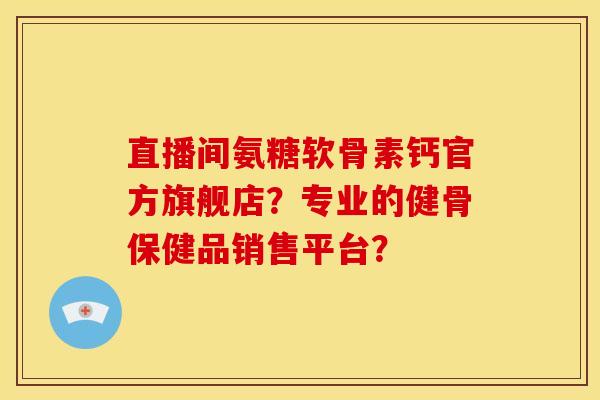 直播间氨糖软骨素钙官方旗舰店？专业的健骨保健品销售平台？