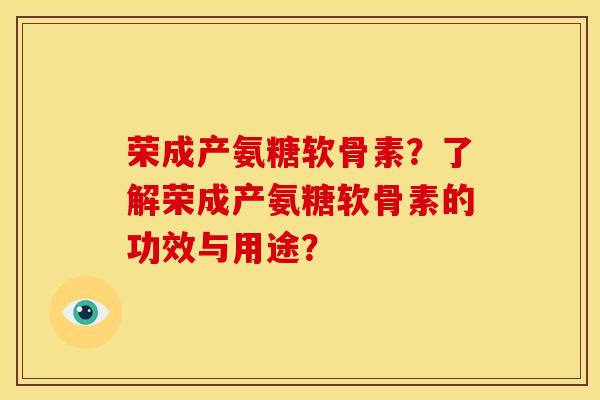 荣成产氨糖软骨素？了解荣成产氨糖软骨素的功效与用途？