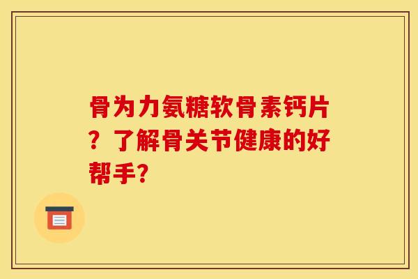 骨为力氨糖软骨素钙片？了解骨关节健康的好帮手？