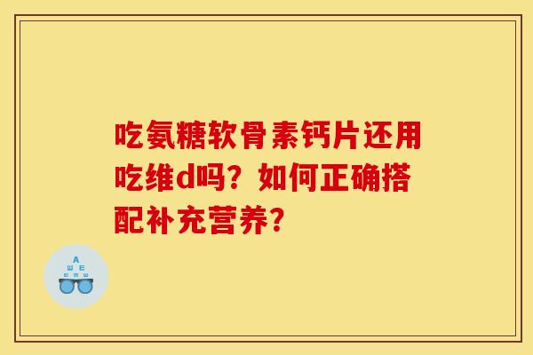 吃氨糖软骨素钙片还用吃维d吗？如何正确搭配补充营养？