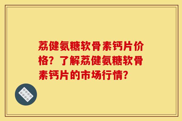 荔健氨糖软骨素钙片价格？了解荔健氨糖软骨素钙片的市场行情？