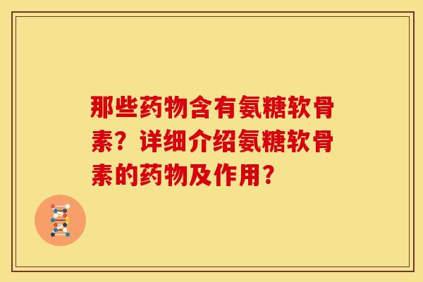 那些药物含有氨糖软骨素？详细介绍氨糖软骨素的药物及作用？