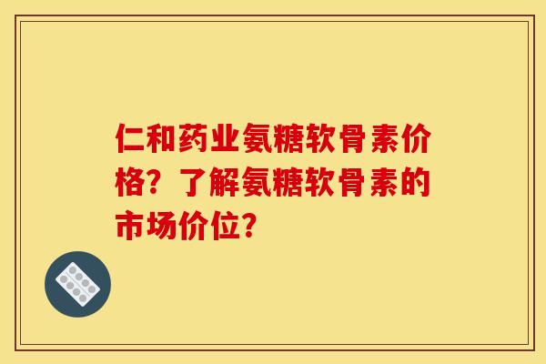 仁和药业氨糖软骨素价格？了解氨糖软骨素的市场价位？