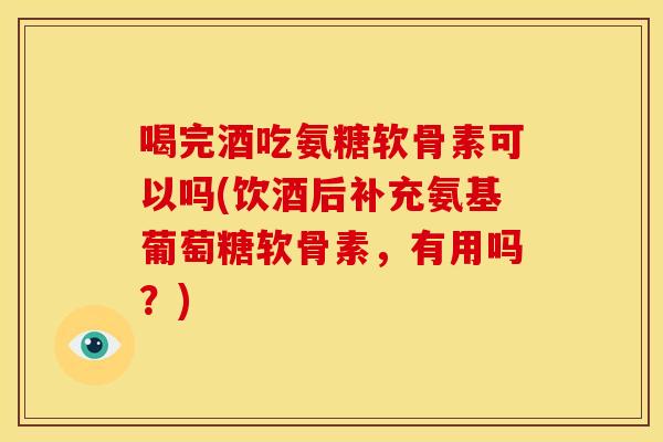 喝完酒吃氨糖软骨素可以吗(饮酒后补充氨基葡萄糖软骨素，有用吗？)